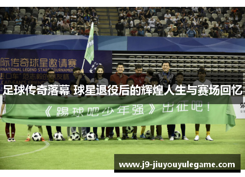 足球传奇落幕 球星退役后的辉煌人生与赛场回忆