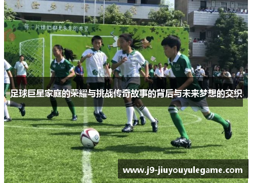 足球巨星家庭的荣耀与挑战传奇故事的背后与未来梦想的交织