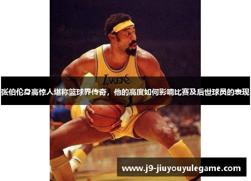张伯伦身高惊人堪称篮球界传奇，他的高度如何影响比赛及后世球员的表现