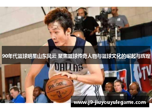 90年代篮球明星山东风云 聚焦篮球传奇人物与篮球文化的崛起与辉煌