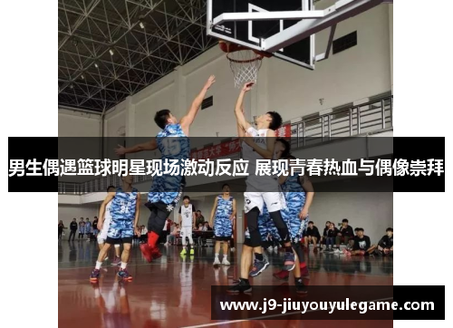 男生偶遇篮球明星现场激动反应 展现青春热血与偶像崇拜